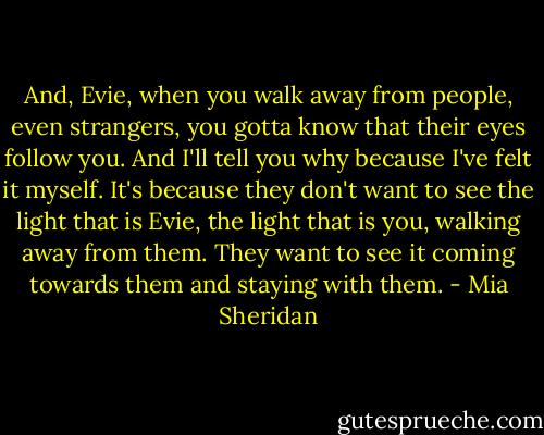 And, Evie, when you walk away from people, even strangers, you gotta know that their eyes follow you. And I'll tell you why because I've felt it myself. It's because they don't want to see the light that is Evie, the light that is you, walking away from them. They want to see it coming towards them and staying with them. - Mia Sheridan