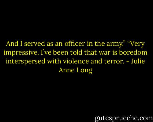 And I served as an officer in the army.”<br />“Very impressive. I’ve been told that war is boredom interspersed with violence and terror. - Julie Anne Long