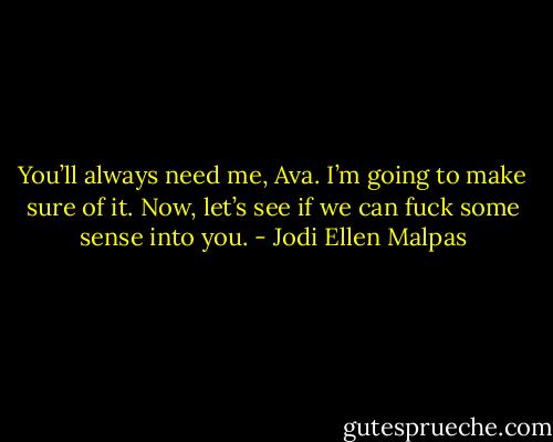 You’ll always need me, Ava. I’m going to make sure of it. Now, let’s see if we can fuck some sense into you. - Jodi Ellen Malpas