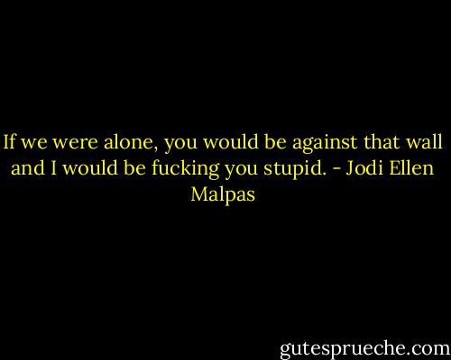 If we were alone, you would be against that wall and I would be fucking you stupid. - Jodi Ellen Malpas