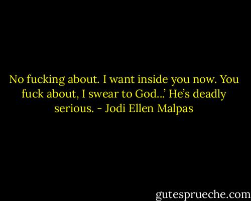 No fucking about. I want inside you now. You fuck about, I swear to God...’ He’s deadly serious. - Jodi Ellen Malpas