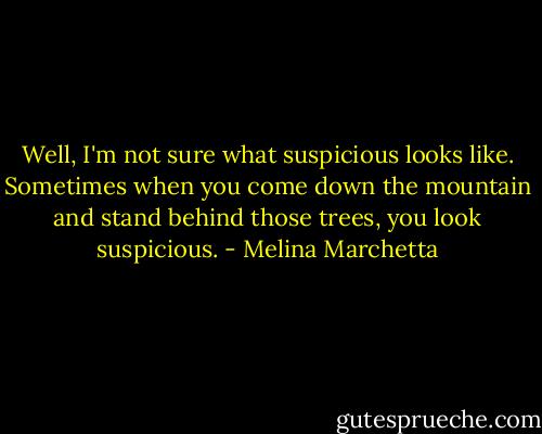 Well, I'm not sure what suspicious looks like. Sometimes when you come down the mountain and stand behind those trees, you look suspicious. - Melina Marchetta
