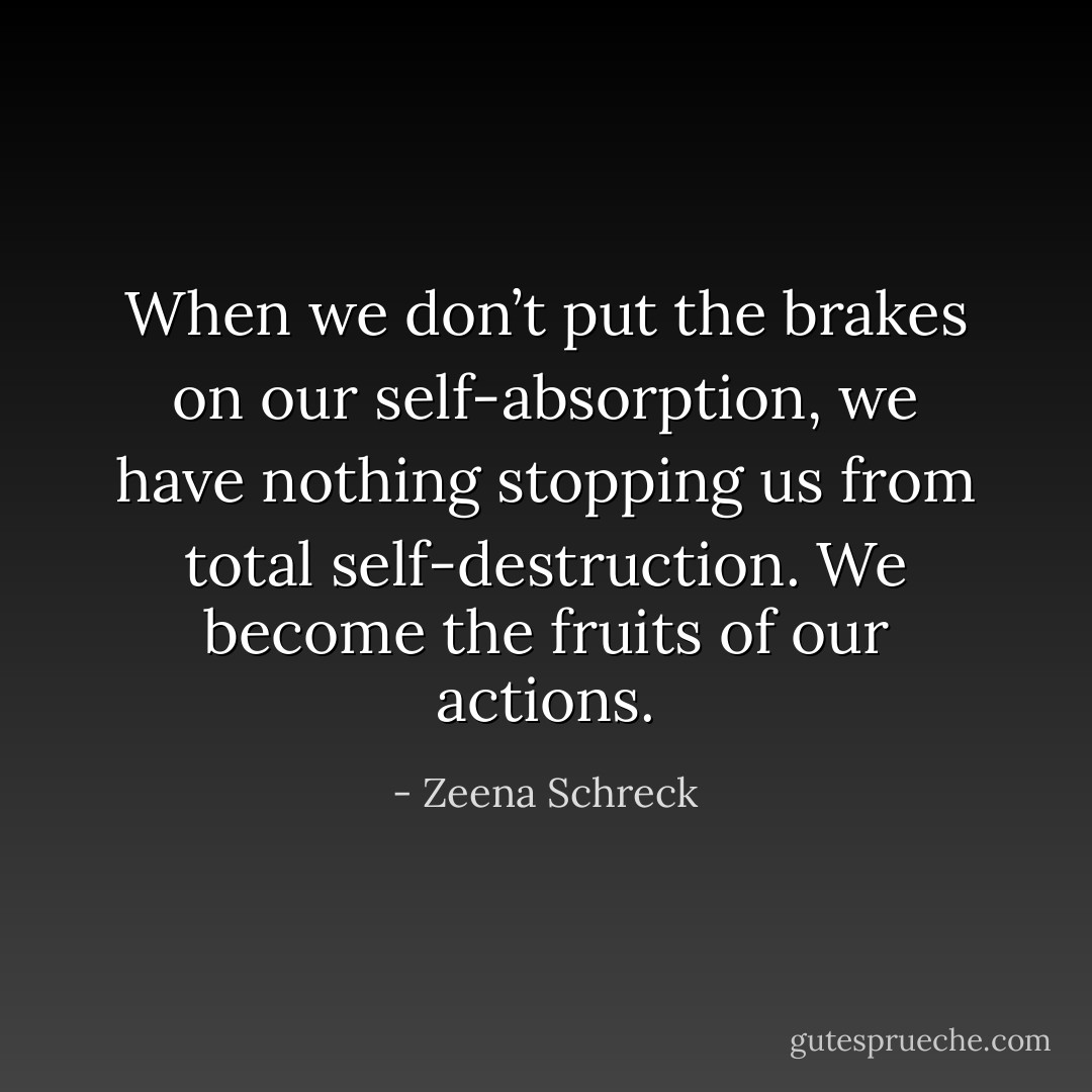 When we don’t put the brakes on our self-absorption, we have nothing stopping us from total self-destruction. We become the fruits of our actions. - Zeena Schreck