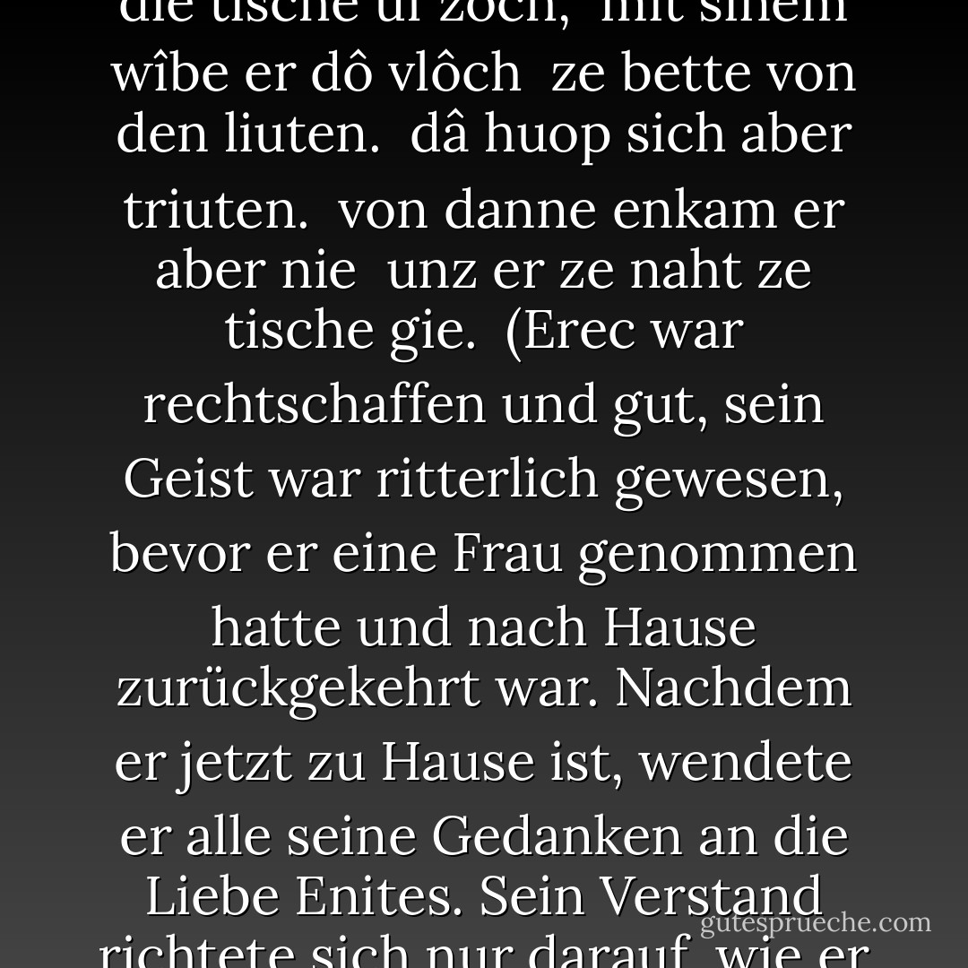 verligen-Szene <br /><br />Êrec was biderbe unde guot, <br />ritterlîche stuont sîn muot <br />ê er wîp genaeme <br />und hin heim kaeme: <br />nû sô er heim komen ist, <br />dô kêrte er allen sînen list <br />an vrouwen Ênîten minne. <br />sich vlizzen sîne sinne <br />wie er alle sîne sache <br />wante zuo gemache. <br />sîn site er wandeln began. <br />als er nie würde der man, <br />alsô vertreip er den tac. <br />des morgens er nider lac, <br />daz er sîn wîp trûte <br />unz daz man messe lûte. <br />sô stuonden si ûf gelîche <br />vil unmüezeclîche. <br />ze handen si sich viengen, <br />zer kappeln si giengen:<br />dâ was ir tweln alsô lanc <br />unz daz man messe gesanc. <br />diz was sîn meistiu arbeit: <br />sô was der imbîz bereit. <br />swie schiere man die tische ûf zôch, <br />mit sînem wîbe er dô vlôch <br />ze bette von den liuten. <br />dâ huop sich aber triuten. <br />von danne enkam er aber nie <br />unz er ze naht ze tische gie.<br /><br />(Erec war rechtschaffen und gut, sein Geist war ritterlich gewesen, bevor er eine Frau genommen hatte und nach Hause zurückgekehrt war. Nachdem er jetzt zu Hause ist, wendete er alle seine Gedanken an die Liebe Enites. Sein Verstand richtete sich nur darauf, wie er alles zu seiner Bequemlichkeit einrichten könne. Er änderte seine Gewohnheiten. Als sei er nie ein Mann geworden, so vertrieb er den Tag. Morgens legte er sich nieder, um seine Frau zu lieben, bis man zur Messe läutete. Dann standen sie beide eilig auf. Sie nahmen sich bei der Hand und gingen zur Kapelle; dort blieben sie gerade so lange wie man die Messe sang. Das war seine größte Mühe; dann war schon das Essen fertig. Sobald man die Tische hochgezogen hatte, eilte er mit seiner Frau von den Leuten weg ins Bett. Da ging die Liebe von neuem an. Von dort kam er nicht mehr weg, bis er zum Abendessen ging.) - Hartmann von Aue