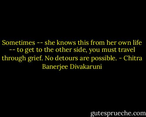Sometimes -- she knows this from her own life -- to get to the other side, you must travel through grief. No detours are possible. - Chitra Banerjee Divakaruni