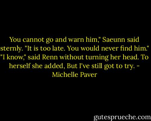 You cannot go and warn him," Saeunn said sternly. "It is too late. You would never find him."<br />"I know," said Renn without turning her head.<br />To herself she added, But I've still got to try. - Michelle Paver
