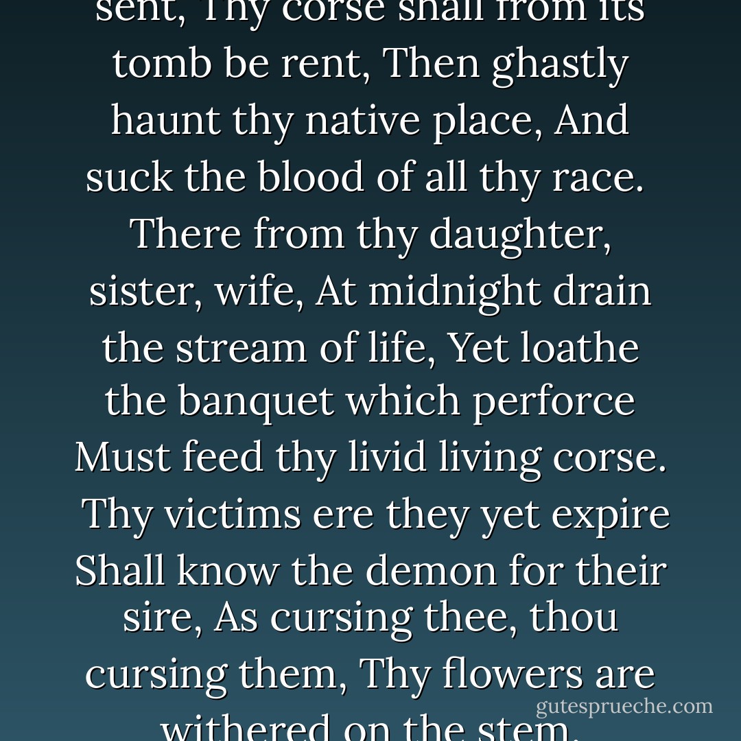 But first, on earth as vampire sent,<br />Thy corse shall from its tomb be rent,<br />Then ghastly haunt thy native place,<br />And suck the blood of all thy race.<br /><br />There from thy daughter, sister, wife,<br />At midnight drain the stream of life,<br />Yet loathe the banquet which perforce<br />Must feed thy livid living corse.<br /><br />Thy victims ere they yet expire<br />Shall know the demon for their sire,<br />As cursing thee, thou cursing them,<br />Thy flowers are withered on the stem. - Lord Byron