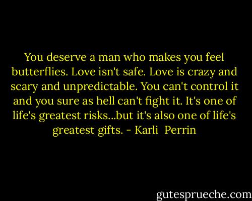 You deserve a man who makes you feel butterflies. Love isn't safe. Love is crazy and scary and unpredictable. You can't control it and you sure as hell can't fight it. It's one of life's greatest risks...but it's also one of life's greatest gifts. - Karli  Perrin