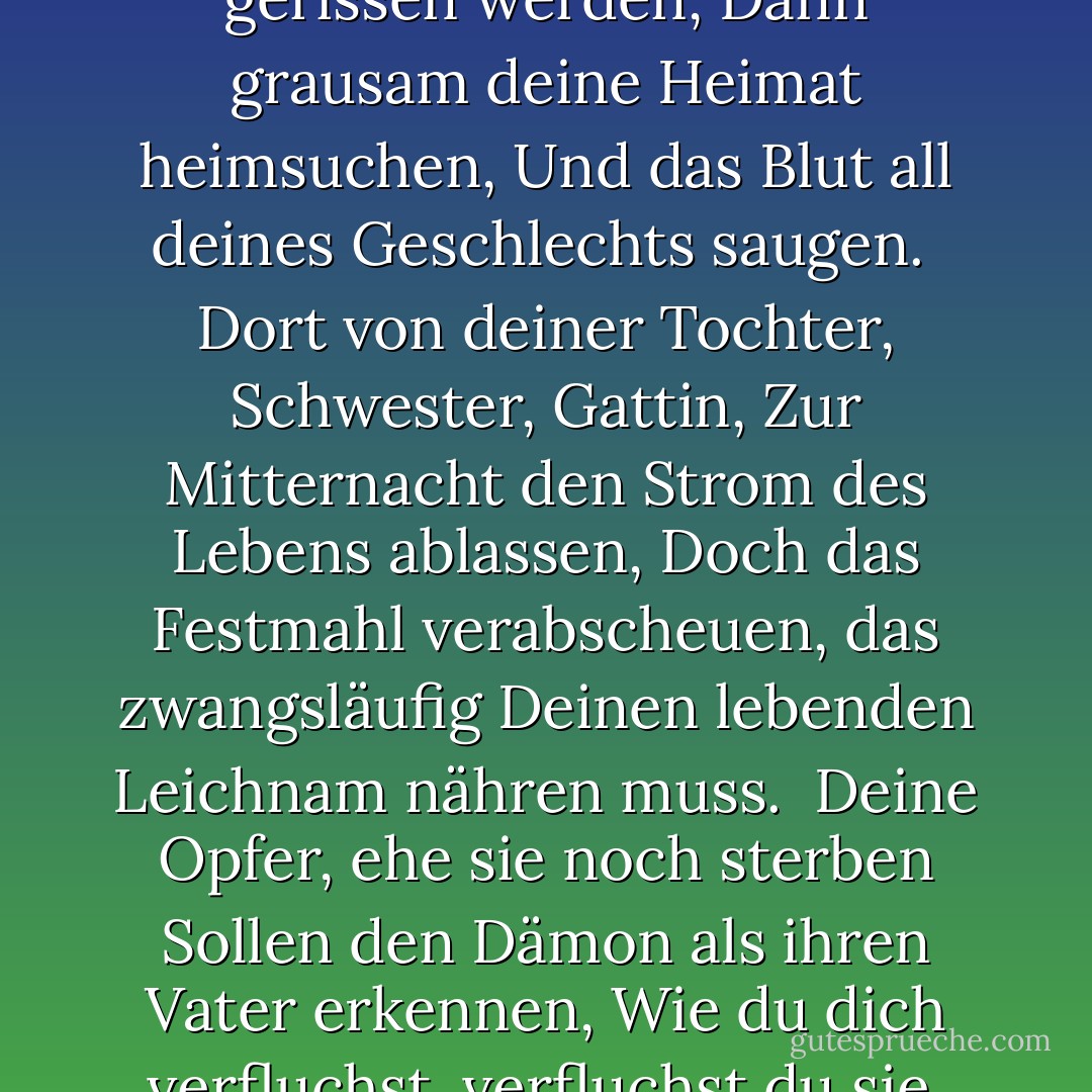 Doch zuerst, auf Erden als Vampir gesandt,<br />Soll dein Leichnam aus seinem Grab gerissen werden,<br />Dann grausam deine Heimat heimsuchen,<br />Und das Blut all deines Geschlechts saugen.<br /><br />Dort von deiner Tochter, Schwester, Gattin,<br />Zur Mitternacht den Strom des Lebens ablassen,<br />Doch das Festmahl verabscheuen, das zwangsläufig<br />Deinen lebenden Leichnam nähren muss.<br /><br />Deine Opfer, ehe sie noch sterben<br />Sollen den Dämon als ihren Vater erkennen,<br />Wie du dich verfluchst, verfluchst du sie,<br />Ihre Blumen sind am Stiel verdorrt. - Lord Byron<