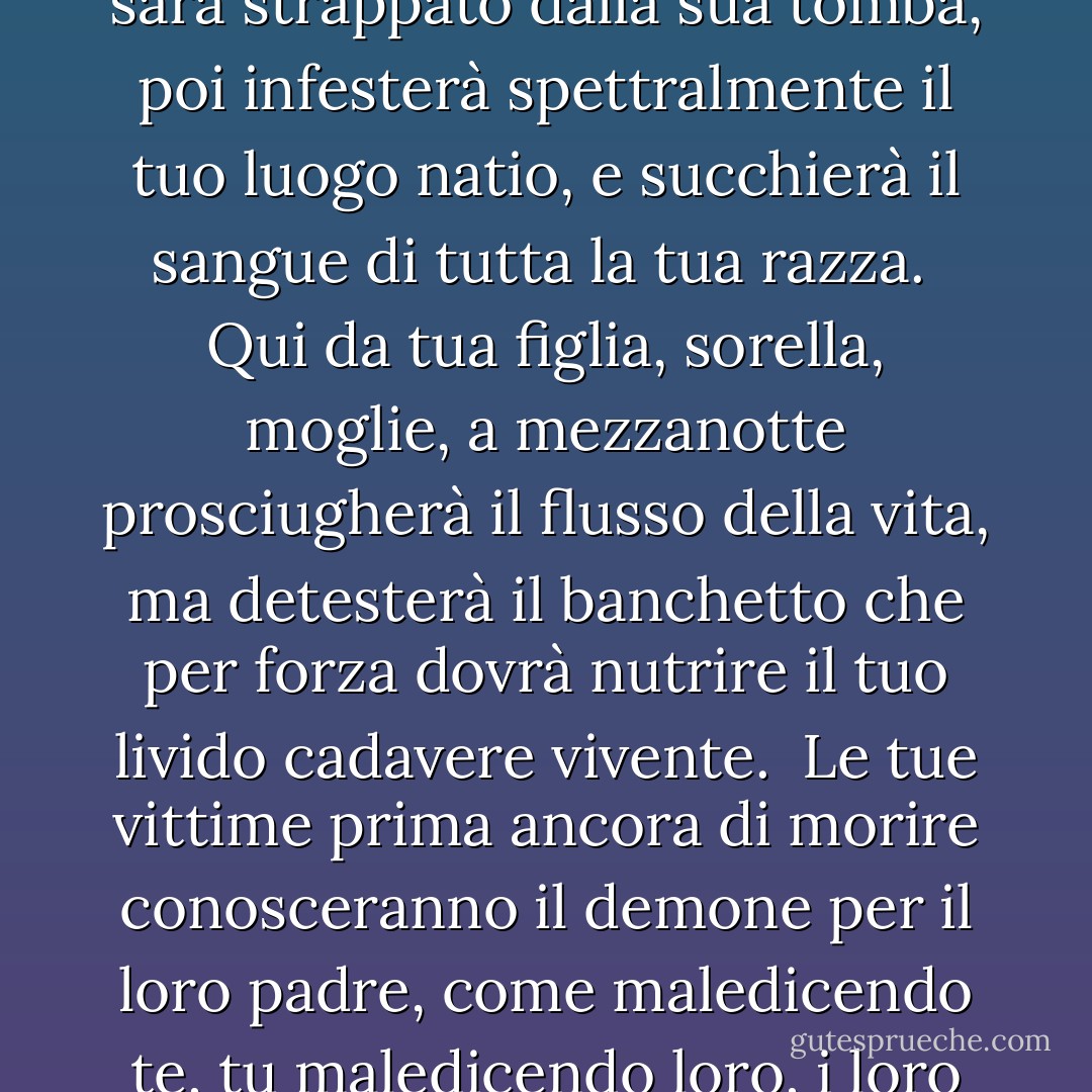 Ma prima, sulla terra come vampiro inviato,<br />il tuo cadavere sarà strappato dalla sua tomba,<br />poi infesterà spettralmente il tuo luogo natio,<br />e succhierà il sangue di tutta la tua razza.<br /><br />Qui da tua figlia, sorella, moglie,<br />a mezzanotte prosciugherà il flusso della vita,<br />ma detesterà il banchetto che per forza<br />dovrà nutrire il tuo livido cadavere vivente.<br /><br />Le tue vittime prima ancora di morire<br />conosceranno il demone per il loro padre,<br />come maledicendo te, tu maledicendo loro,<br />i loro fiori sono appassiti sullo stelo. - Lord Byron