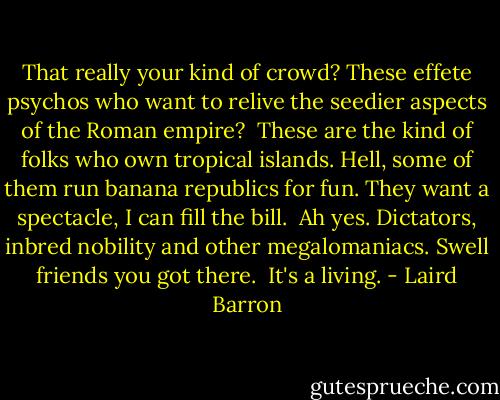 That really your kind of crowd? These effete psychos who want to relive the seedier aspects of the Roman empire?<br /><br />These are the kind of folks who own tropical islands. Hell, some of them run banana republics for fun. They want a spectacle, I can fill the bill.<br /><br />Ah yes. Dictators, inbred nobility and other megalomaniacs. Swell friends you got there.<br /><br />It's a living. - Laird Barron