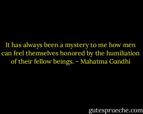 It has always been a mystery to me how men can feel themselves honored by the humiliation of their fellow beings. - Mahatma Gandhi