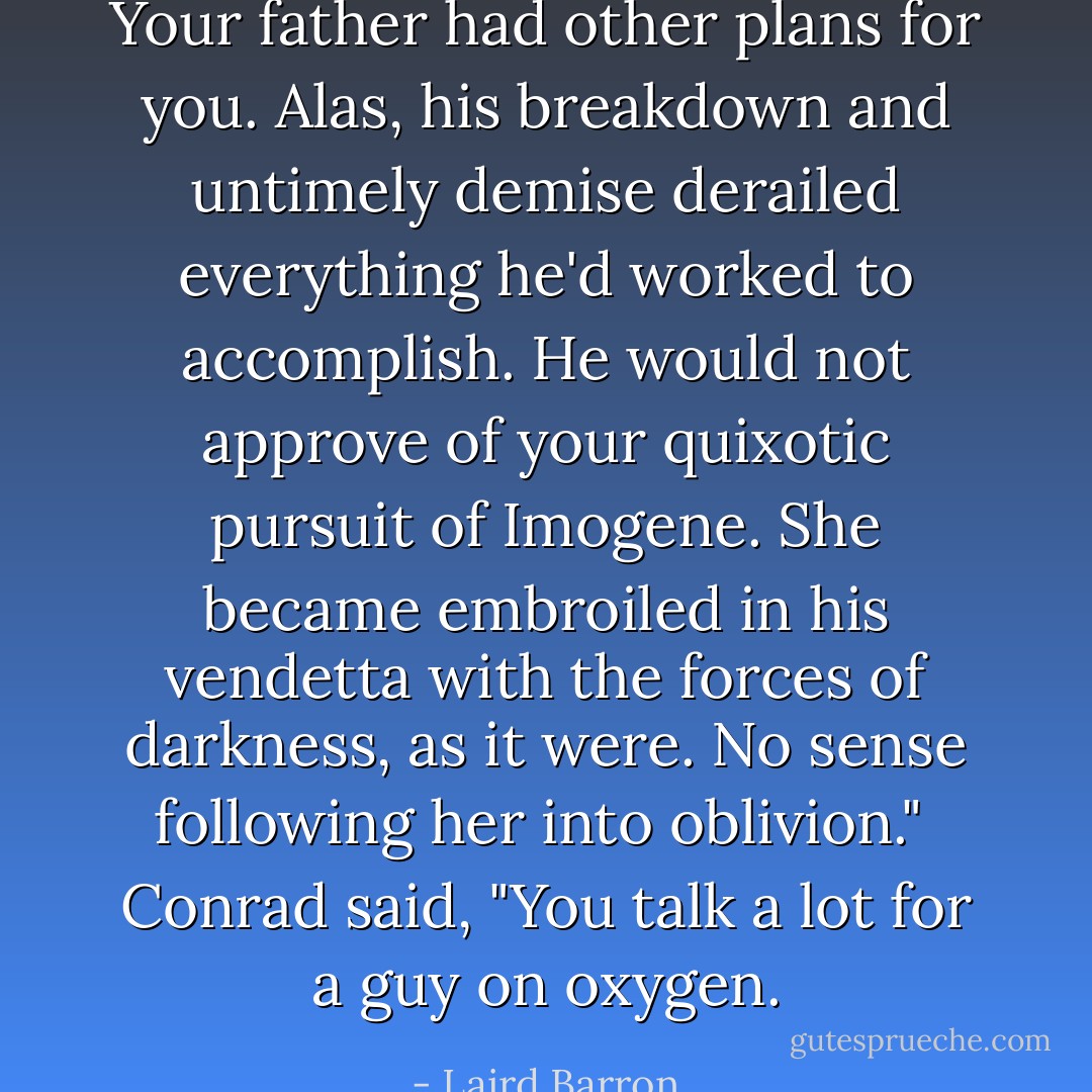 Your father had other plans for you. Alas, his breakdown and untimely demise derailed everything he'd worked to accomplish. He would not approve of your quixotic pursuit of Imogene. She became embroiled in his vendetta with the forces of darkness, as it were. No sense following her into oblivion."<br /><br />Conrad said, "You talk a lot for a guy on oxygen. - Laird Barron