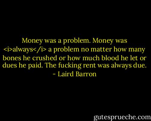 Money was a problem. Money was <i>always</i> a problem no matter how many bones he crushed or how much blood he let or dues he paid. The fucking rent was always due. - Laird Barron