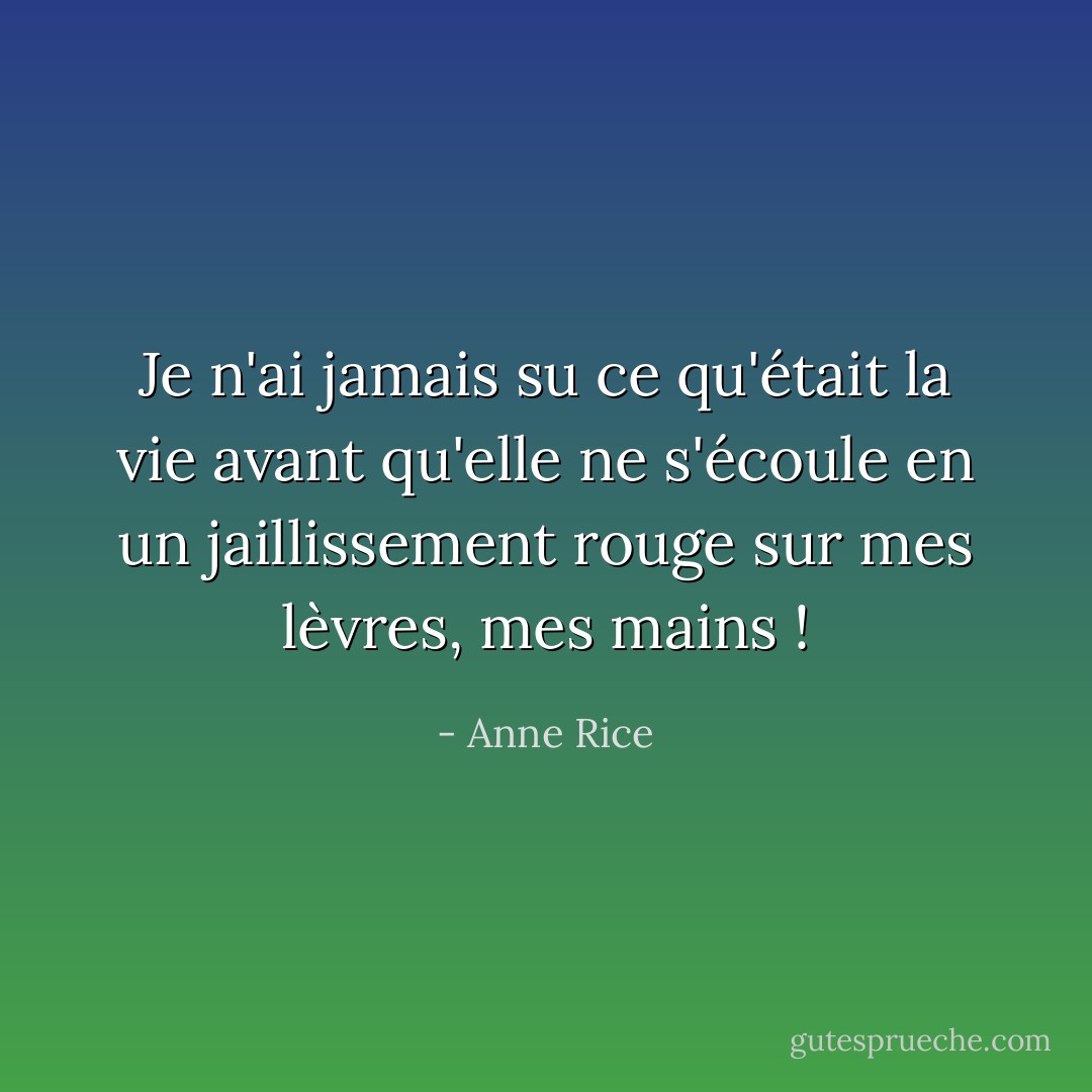 Je n'ai jamais su ce qu'était la vie avant qu'elle ne s'écoule en un jaillissement rouge sur mes lèvres, mes mains ! - Anne Rice