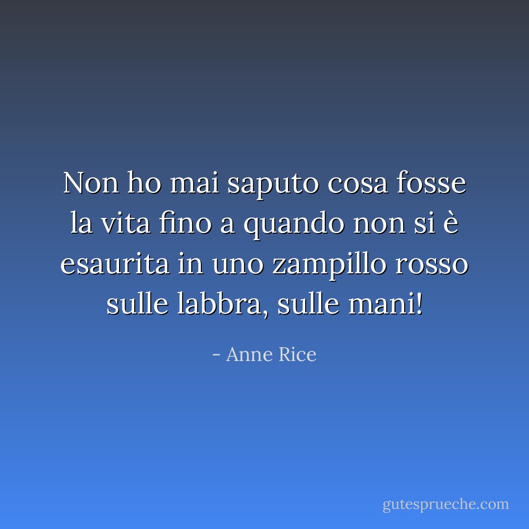 Non ho mai saputo cosa fosse la vita fino a quando non si è esaurita in uno zampillo rosso sulle labbra, sulle mani! - Anne Rice