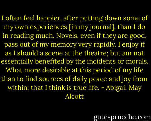 I often feel happier, after putting down some of my own experiences [in my journal], than I do in reading much. Novels, even if they are good, pass out of my memory very rapidly. I enjoy it as I should a scene at the theatre; but am not essentially benefited by the incidents or morals. What more desirable at this period of my life than to find sources of daily peace and joy from within; that I think is true life. - Abigail May Alcott