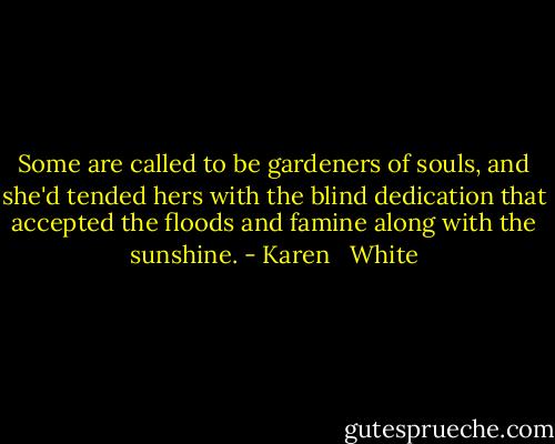 Some are called to be gardeners of souls, and she'd tended hers with the blind dedication that accepted the floods and famine along with the sunshine. - Karen   White