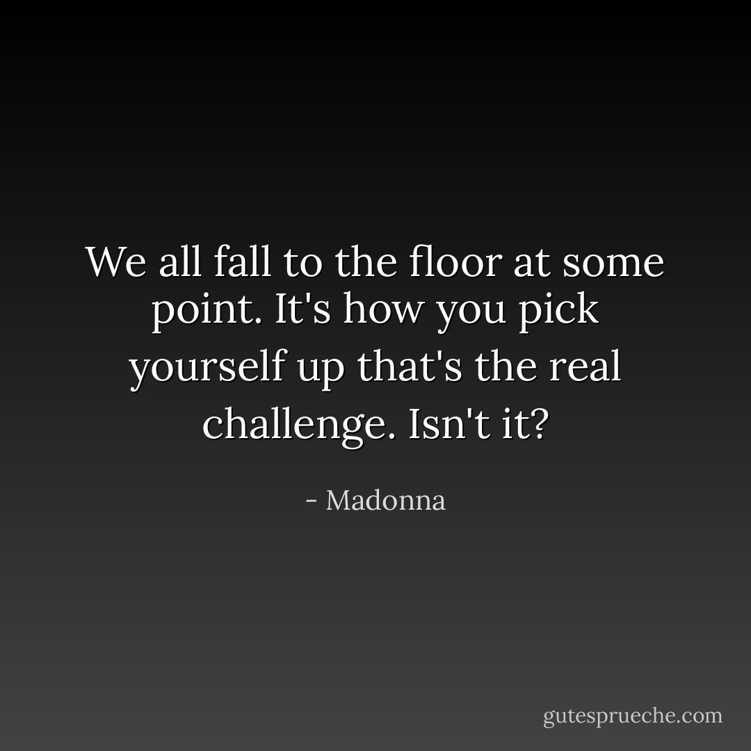 We all fall to the floor at some point. It's how you pick yourself up that's the real challenge. Isn't it? - Madonna