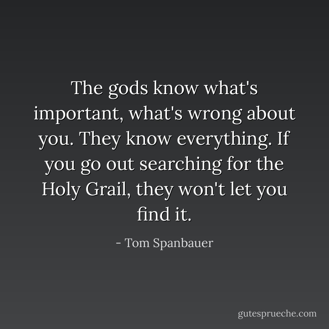 The gods know what's important, what's wrong about you. They know everything. If you go out searching for the Holy Grail, they won't let you find it. - Tom Spanbauer