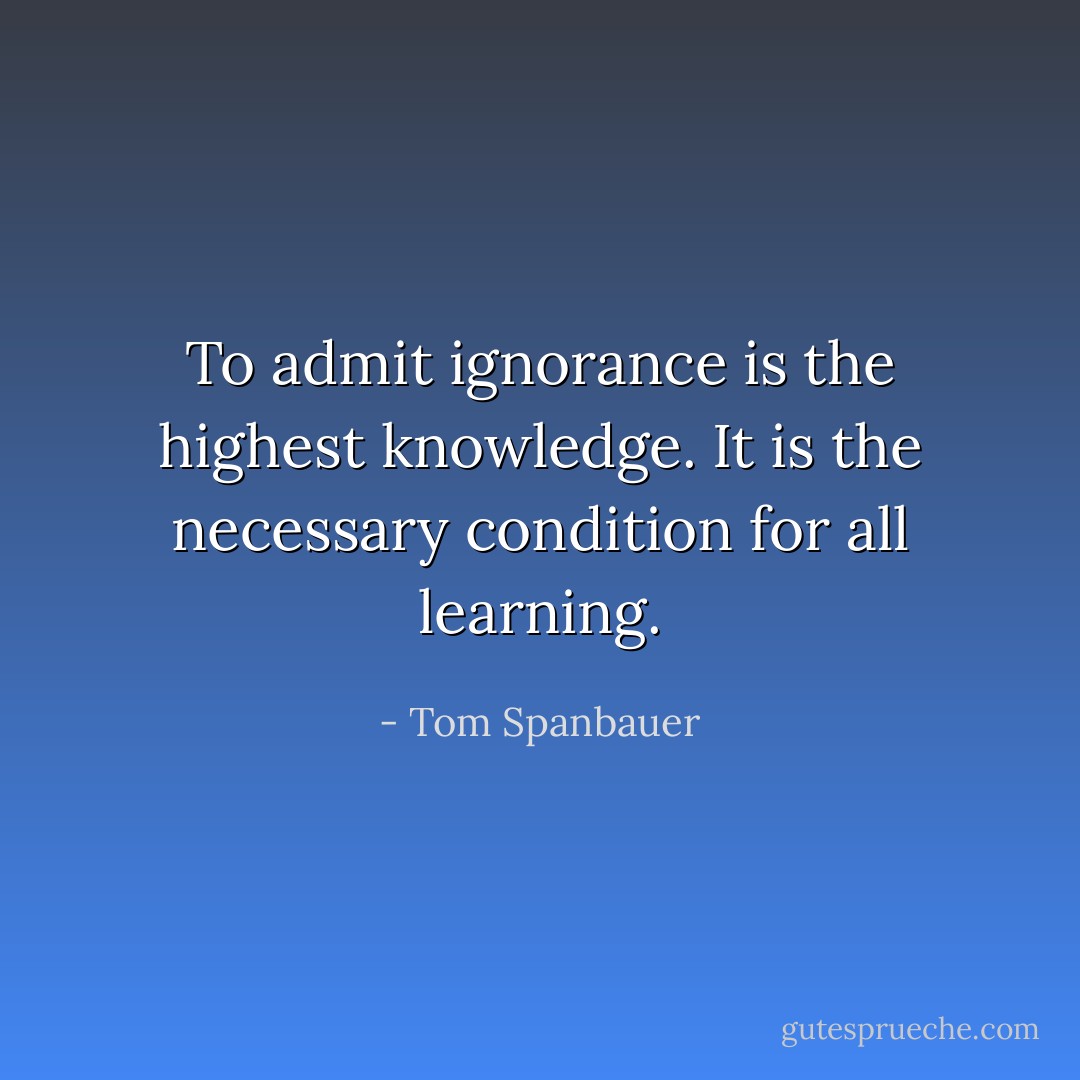 To admit ignorance is the highest knowledge. It is the necessary condition for all learning. - Tom Spanbauer