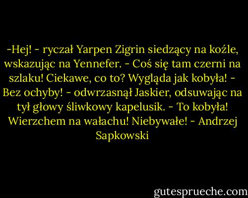 -Hej! - ryczał Yarpen Zigrin siedzący na koźle, wskazując na Yennefer. - Coś się tam czerni na szlaku! Ciekawe, co to? Wygląda jak kobyła!<br />- Bez ochyby! - odwrzasnął Jaskier, odsuwając na tył głowy śliwkowy kapelusik. - To kobyła! Wierzchem na wałachu! Niebywałe! - Andrzej Sapkowski