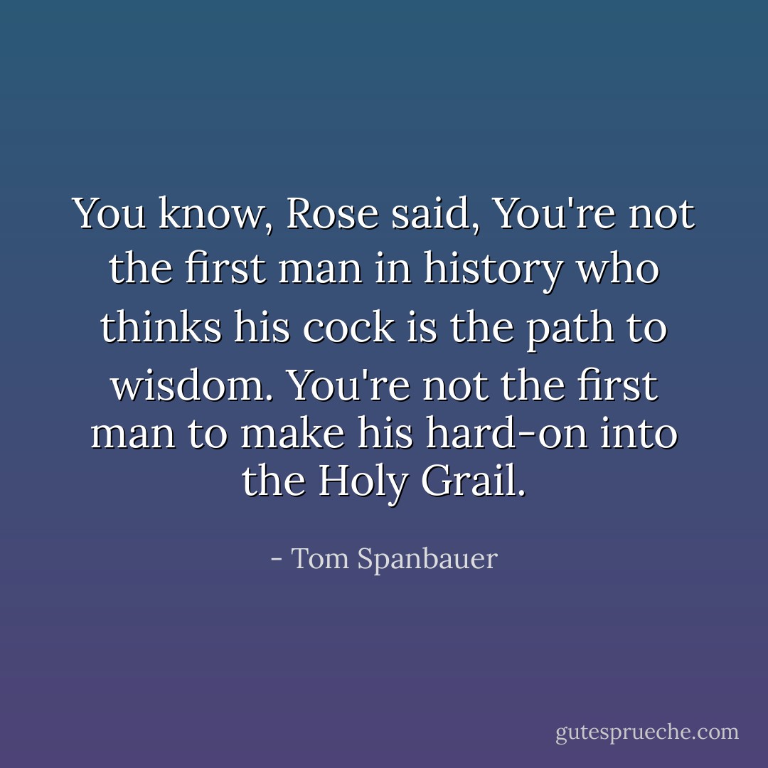 You know, Rose said, You're not the first man in history who thinks his cock is the path to wisdom. You're not the first man to make his hard-on into the Holy Grail. - Tom Spanbauer