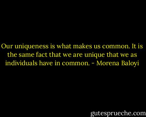 Our uniqueness is what makes us common. It is the same fact that we are unique that we as individuals have in common. - Morena Baloyi