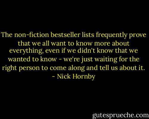 The non-fiction bestseller lists frequently prove that we all want to know more about everything, even if we didn't know that we wanted to know - we're just waiting for the right person to come along and tell us about it. - Nick Hornby