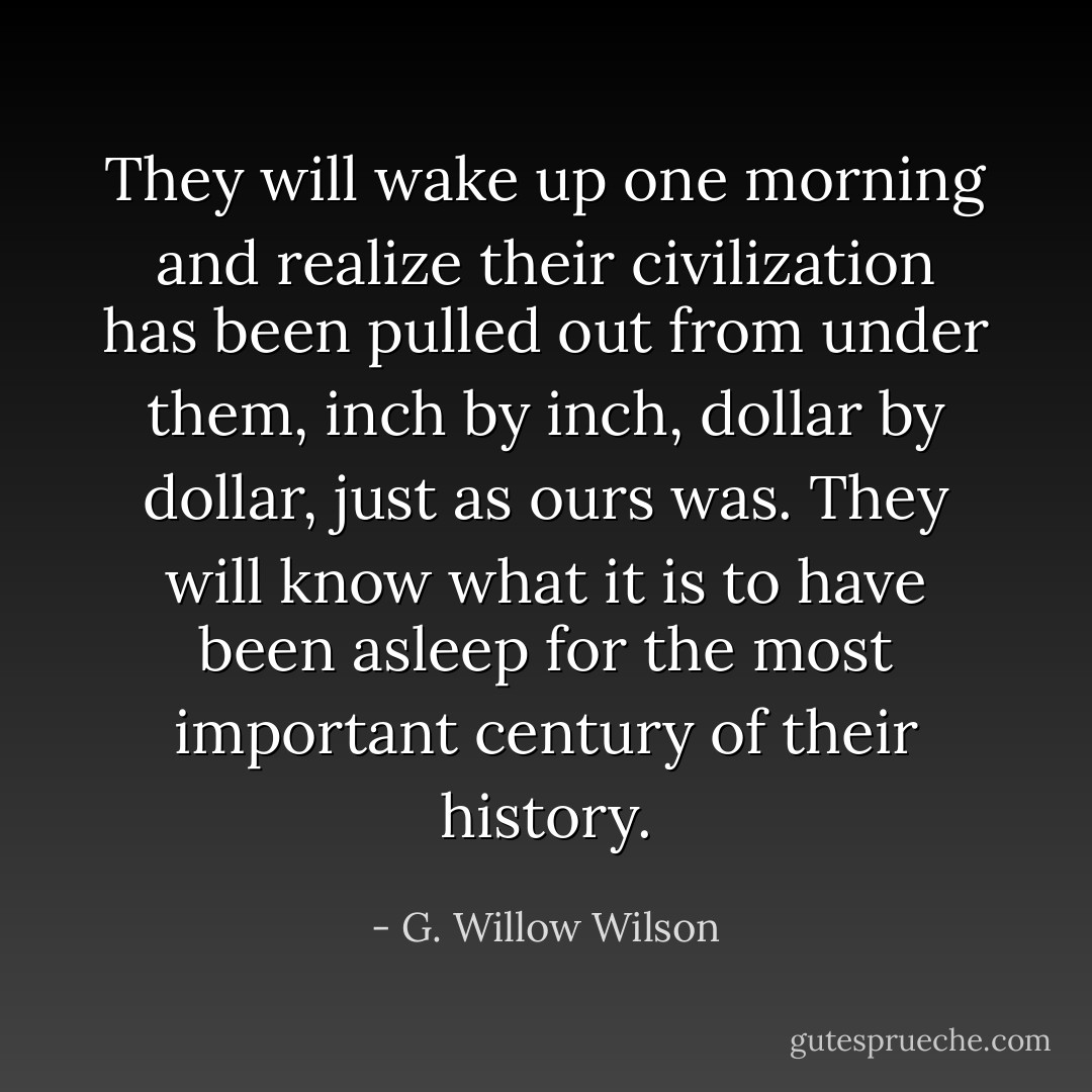 They will wake up one morning and realize their civilization has been pulled out from under them, inch by inch, dollar by dollar, just as ours was. They will know what it is to have been asleep for the most important century of their history. - G. Willow Wilson