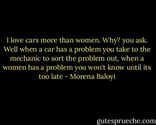 I love cars more than women. Why? you ask. Well when a car has a problem you take to the mechanic to sort the problem out, when a women has a problem you won't know until its too late - Morena Baloyi