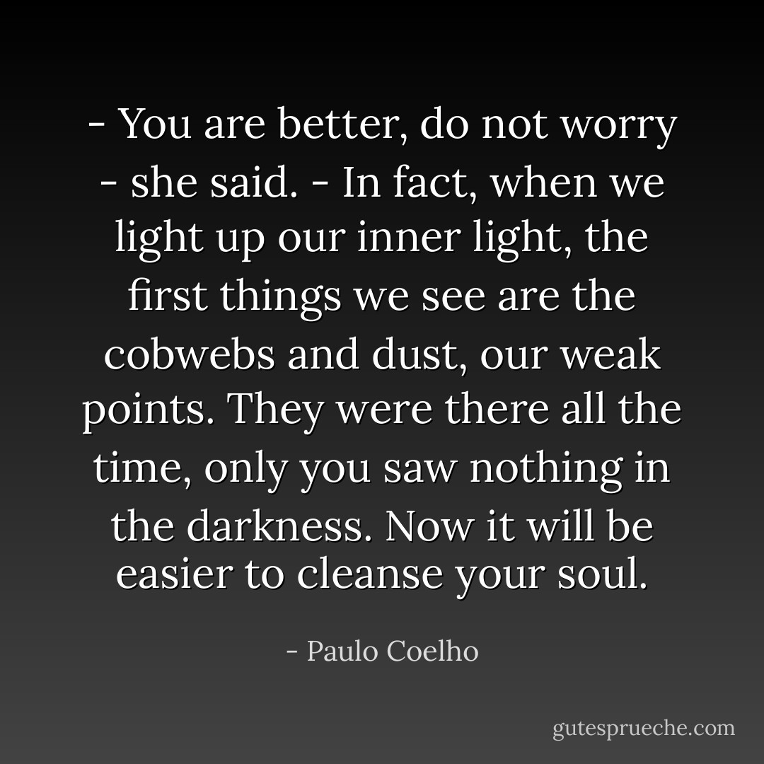 - You are better, do not worry - she said. - In fact, when we light up our inner light, the first things we see are the cobwebs and dust, our weak points. They were there all the time, only you saw nothing in the darkness. Now it will be easier to cleanse your soul. - Paulo Coelho