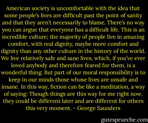 American society is uncomfortable with the idea that some people’s lives are difficult past the point of sanity and that they aren’t necessarily to blame. There’s no way you can argue that everyone has a difficult life. This is an incredible culture; the majority of people live in amazing comfort, with real dignity, maybe more comfort and dignity than any other culture in the history of the world. We live relatively safe and sane lives, which, if you’ve ever loved anybody and therefore feared for them, is a wonderful thing. But part of our moral responsibility is to keep in our minds those whose lives are unsafe and insane. In this way, fiction can be like a meditation, a way of saying: Though things are this way for me right now, they could be different later and are different for others this very moment. - George Saunders