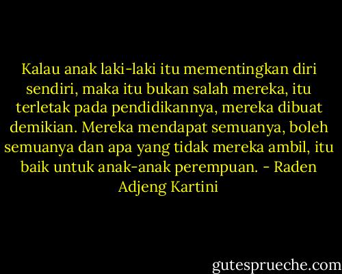 Kalau anak laki-laki itu mementingkan diri sendiri, maka itu bukan salah mereka, itu terletak pada pendidikannya, mereka dibuat demikian. Mereka mendapat semuanya, boleh semuanya dan apa yang tidak mereka ambil, itu baik untuk anak-anak perempuan. - Raden Adjeng Kartini