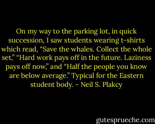 On my way to the parking lot, in quick succession, I saw students wearing t-shirts which read, “Save the whales. Collect the whole set,” “Hard work pays off in the future. Laziness pays off now,” and “Half the people you know are below average.” Typical for the Eastern student body. - Neil S. Plakcy