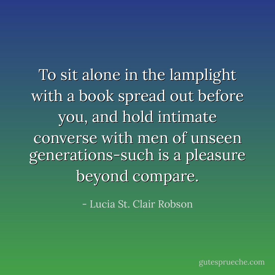 To sit alone in the lamplight with a book spread out before you, and hold intimate converse with men of unseen generations-such is a pleasure beyond compare. - Lucia St. Clair Robson