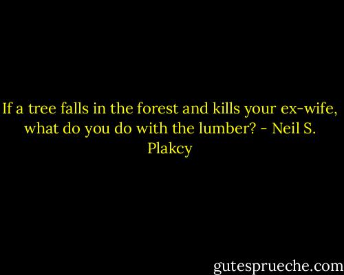 If a tree falls in the forest and kills your ex-wife, what do you do with the lumber? - Neil S. Plakcy