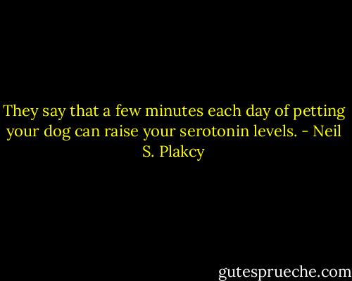 They say that a few minutes each day of petting your dog can raise your serotonin levels. - Neil S. Plakcy