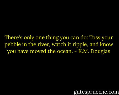 There's only one thing you can do: Toss your pebble in the river, watch it ripple, and know you have moved the ocean. - K.M. Douglas