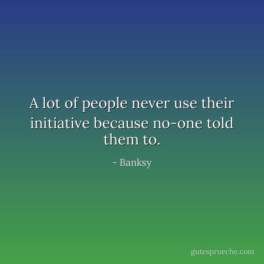 A lot of people never use their initiative because no-one told them to. - Banksy