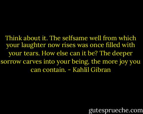 Think about it. The selfsame well from which your laughter now rises was once filled with your tears. How else can it be? The deeper sorrow carves into your being, the more joy you can contain. - Kahlil Gibran