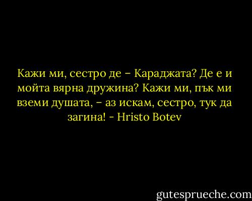 Кажи ми, сестро де – Караджата?<br />Де е и мойта вярна дружина?<br />Кажи ми, пък ми вземи душата, –<br />аз искам, сестро, тук да загина! - Hristo Botev