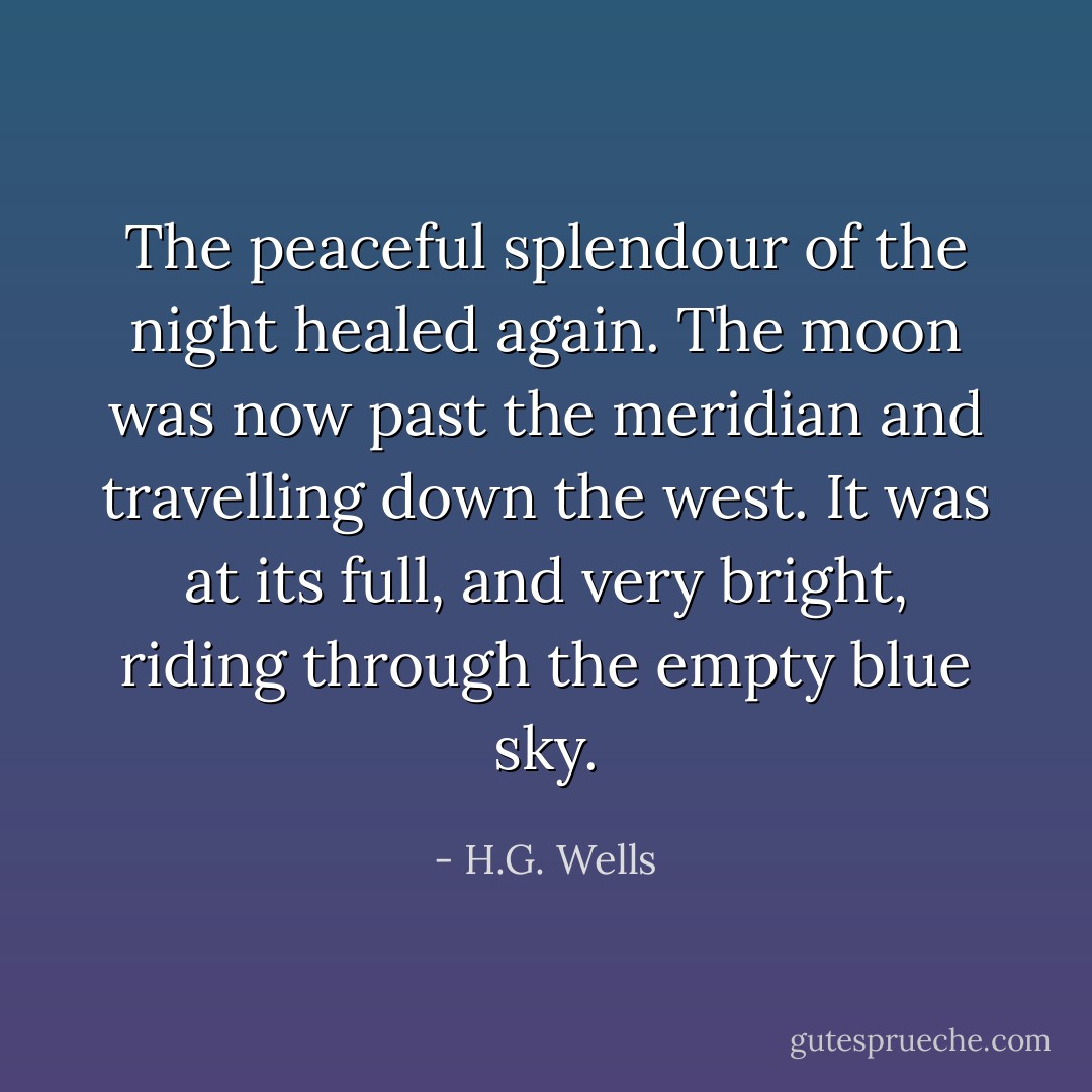 The peaceful splendour of the night healed again. The moon was now past the meridian and travelling down the west. It was at its full, and very bright, riding through the empty blue sky. - H.G. Wells