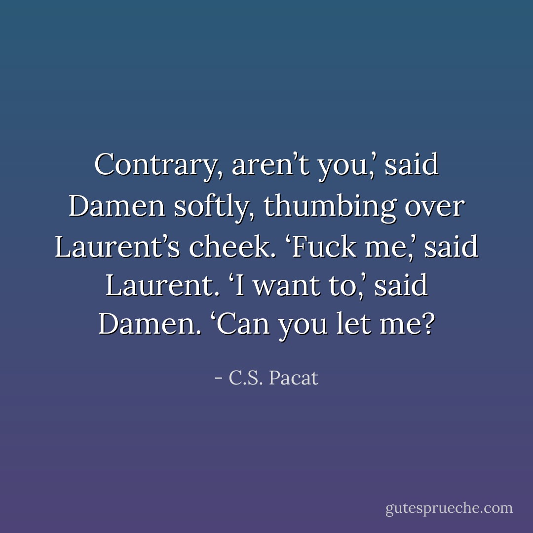 Contrary, aren’t you,’ said Damen softly, thumbing over Laurent’s cheek.<br />‘Fuck me,’ said Laurent.<br />‘I want to,’ said Damen. ‘Can you let me? - C.S. Pacat