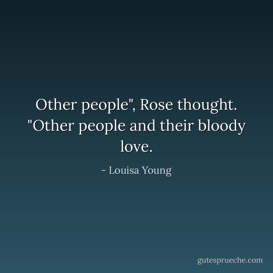 Other people", Rose thought. "Other people and their bloody love. - Louisa Young