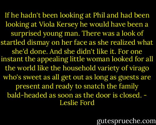 If he hadn't been looking at Phil and had been looking at Viola Kersey he would have been a surprised young man. There was a look of startled dismay on her face as she realized what she'd done. And she didn't like it. For one instant the appealing little woman looked for all the world like the household variety of virago who's sweet as all get out as long as guests are present and ready to snatch the family bald-headed as soon as the door is closed. - Leslie Ford