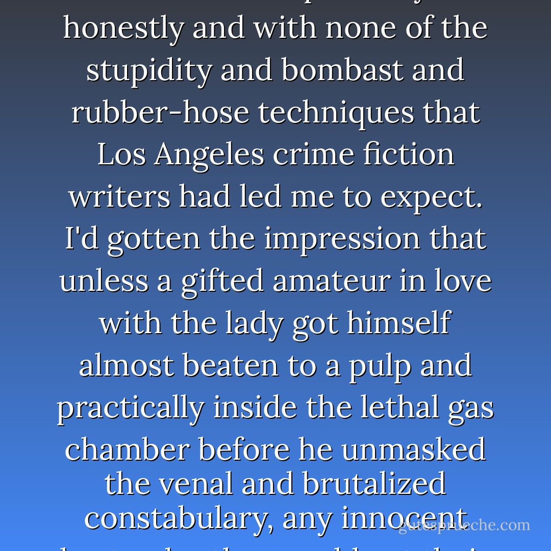Captain Crawford didn't like the idea of any kind of murder, but he went at it patiently and honestly and with none of the stupidity and bombast and rubber-hose techniques that Los Angeles crime fiction writers had led me to expect. I'd gotten the impression that unless a gifted amateur in love with the lady got himself almost beaten to a pulp and practically inside the lethal gas chamber before he unmasked the venal and brutalized constabulary, any innocent bystander they could get their hands on was a gone duck. - Leslie Ford