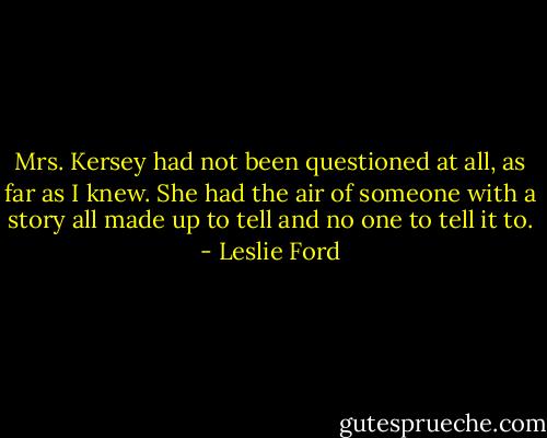 Mrs. Kersey had not been questioned at all, as far as I knew. She had the air of someone with a story all made up to tell and no one to tell it to. - Leslie Ford