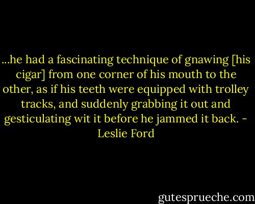 ...he had a fascinating technique of gnawing [his cigar] from one corner of his mouth to the other, as if his teeth were equipped with trolley tracks, and suddenly grabbing it out and gesticulating wit it before he jammed it back. - Leslie Ford