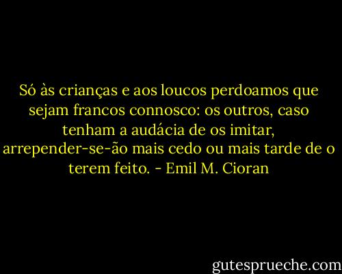 Só às crianças e aos loucos perdoamos que sejam francos connosco: os outros, caso tenham a audácia de os imitar, arrepender-se-ão mais cedo ou mais tarde de o terem feito. - Emil M. Cioran